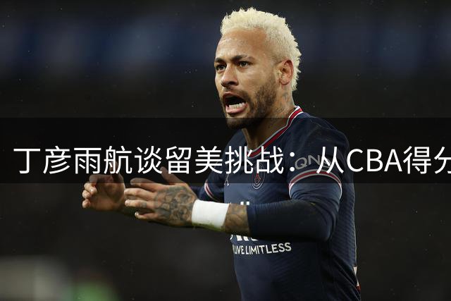 丁彦雨航谈留美挑战：从CBA得分王到被迫转型内线的艰难适应